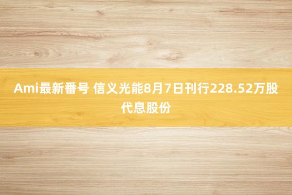 Ami最新番号 信义光能8月7日刊行228.52万股代息股份