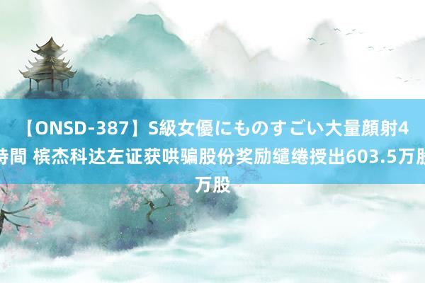 【ONSD-387】S級女優にものすごい大量顔射4時間 槟杰科达左证获哄骗股份奖励缱绻授出603.5万股