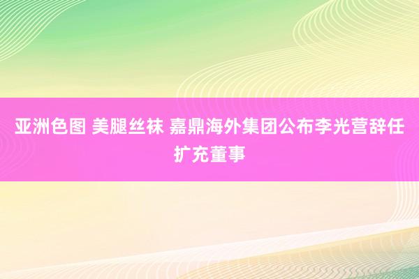 亚洲色图 美腿丝袜 嘉鼎海外集团公布李光营辞任扩充董事