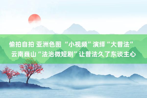 偷拍自拍 亚洲色图 “小视频”演绎“大普法”  云南巍山“法治微短剧”让普法久了东谈主心