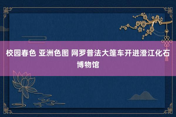 校园春色 亚洲色图 网罗普法大篷车开进澄江化石博物馆