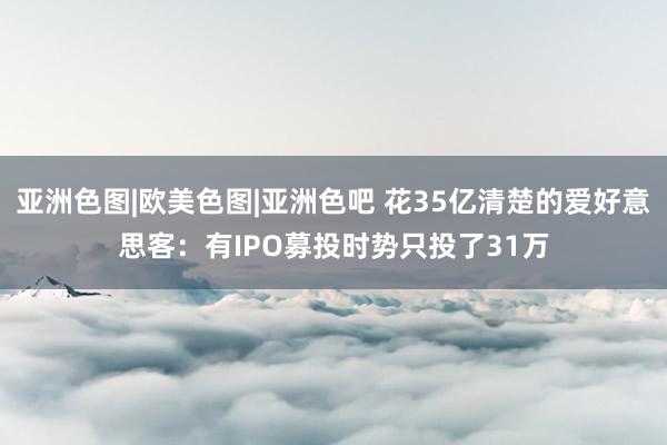 亚洲色图|欧美色图|亚洲色吧 花35亿清楚的爱好意思客：有IPO募投时势只投了31万