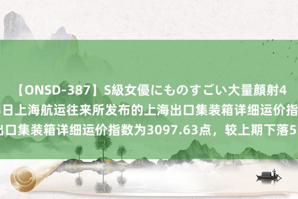 【ONSD-387】S級女優にものすごい大量顔射4時間 上海航交所：8月23日上海航运往来所发布的上海出口集装箱详细运价指数为3097.63点，较上期下落5.6%