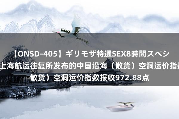 【ONSD-405】ギリモザ特選SEX8時間スペシャル 4 8月23日上海航运往复所发布的中国沿海（散货）空洞运价指数报收972.88点