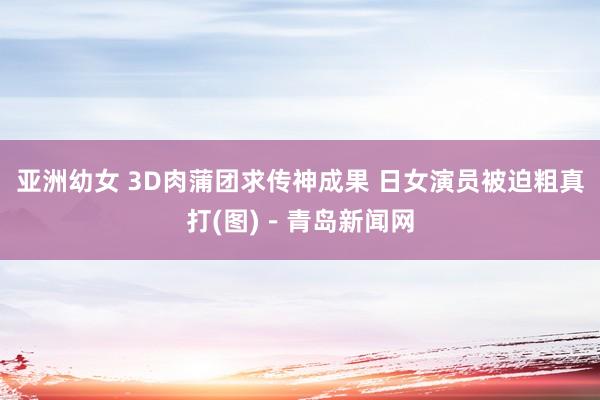 亚洲幼女 3D肉蒲团求传神成果 日女演员被迫粗真打(图)－青岛新闻网