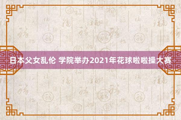 日本父女乱伦 学院举办2021年花球啦啦操大赛
