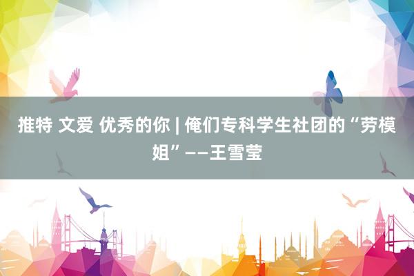 推特 文爱 优秀的你 | 俺们专科学生社团的“劳模姐”——王雪莹
