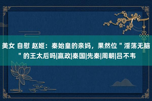 美女 自慰 赵姬：秦始皇的亲妈，果然位＂淫荡无脑＂的王太后吗|嬴政|秦国|先秦|周朝|吕不韦