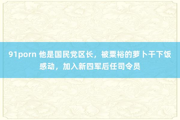 91porn 他是国民党区长，被粟裕的萝卜干下饭感动，加入新四军后任司令员