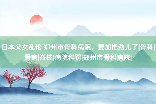 日本父女乱伦 郑州市骨科病院，要加把劲儿了|骨科|骨病|脊柱|病院科罚|郑州市骨科病院|