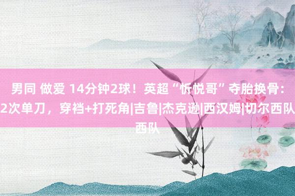 男同 做爱 14分钟2球！英超“忻悦哥”夺胎换骨：2次单刀，穿裆+打死角|吉鲁|杰克逊|西汉姆|切尔西队