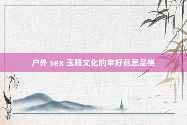 户外 sex 玉雕文化的审好意思品格