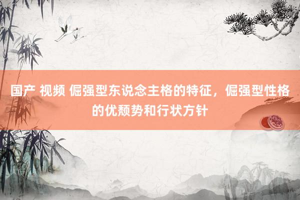 国产 视频 倔强型东说念主格的特征，倔强型性格的优颓势和行状方针