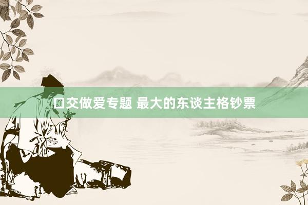 口交做爱专题 最大的东谈主格钞票