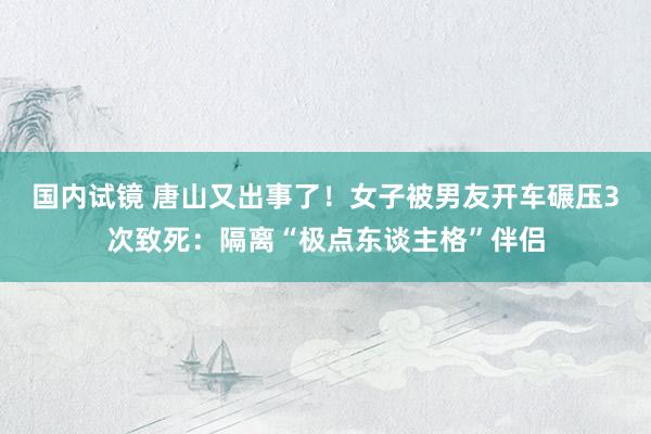 国内试镜 唐山又出事了！女子被男友开车碾压3次致死：隔离“极点东谈主格”伴侣