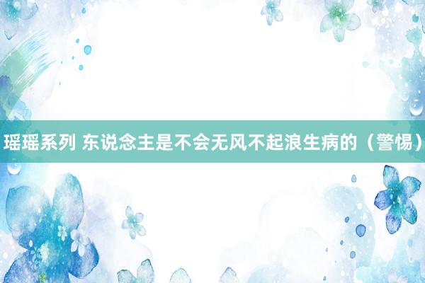 瑶瑶系列 东说念主是不会无风不起浪生病的（警惕）