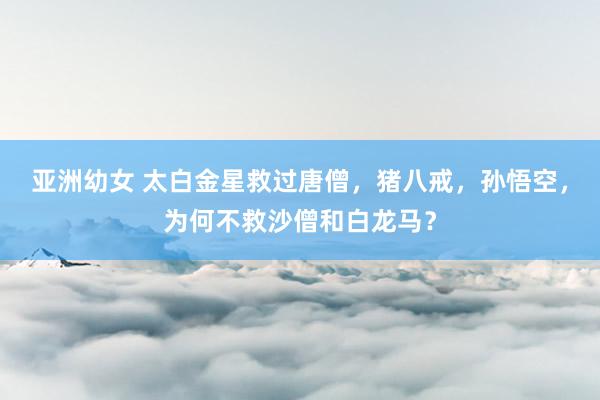 亚洲幼女 太白金星救过唐僧，猪八戒，孙悟空，为何不救沙僧和白龙马？