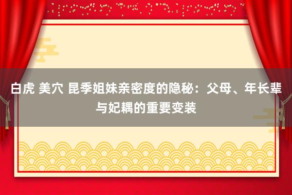 白虎 美穴 昆季姐妹亲密度的隐秘:父母、年长辈与妃耦的重要变装