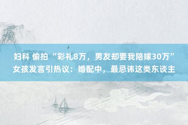妇科 偷拍 “彩礼8万，男友却要我陪嫁30万”女孩发言引热议：婚配中，最忌讳这类东谈主