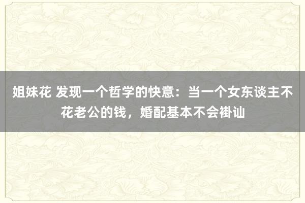 姐妹花 发现一个哲学的快意：当一个女东谈主不花老公的钱，婚配基本不会褂讪