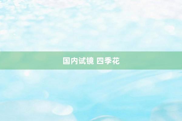国内试镜 四季花