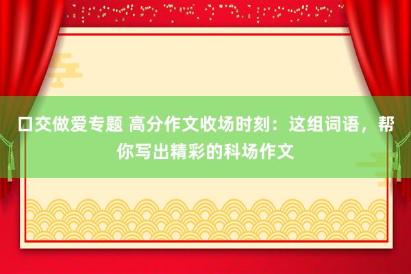 口交做爱专题 高分作文收场时刻：这组词语，帮你写出精彩的科场作文