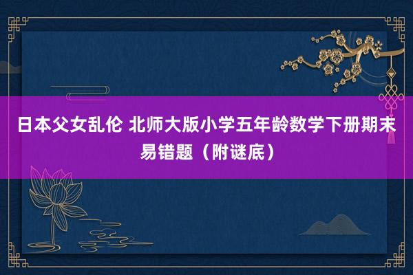 日本父女乱伦 北师大版小学五年龄数学下册期末易错题（附谜底）