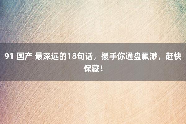 91 国产 最深远的18句话，援手你通盘飘渺，赶快保藏！