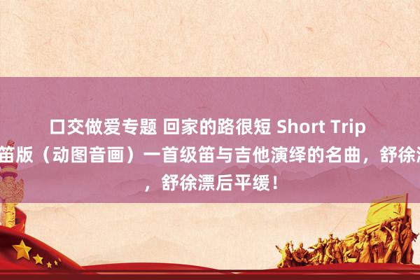 口交做爱专题 回家的路很短 Short Trip Home长笛版（动图音画）一首级笛与吉他演绎的名曲，舒徐漂后平缓！