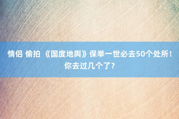 情侣 偷拍 《国度地舆》保举一世必去50个处所！你去过几个了？
