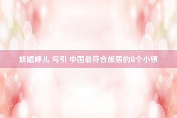 妖媚婷儿 勾引 中国最符合旅居的8个小镇