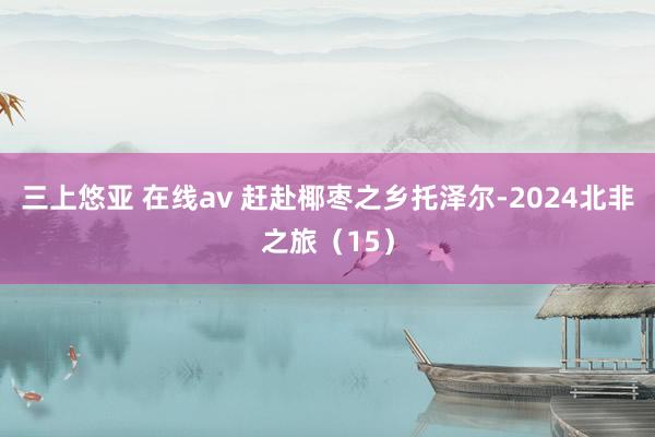 三上悠亚 在线av 赶赴椰枣之乡托泽尔-2024北非之旅（15）