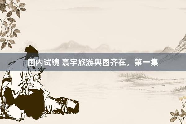 国内试镜 寰宇旅游舆图齐在，第一集