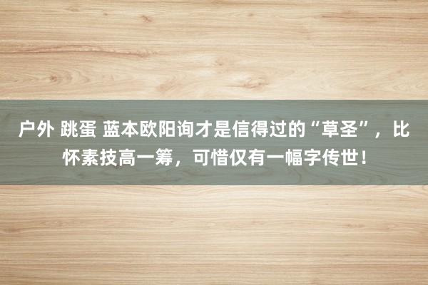 户外 跳蛋 蓝本欧阳询才是信得过的“草圣”，比怀素技高一筹，可惜仅有一幅字传世！