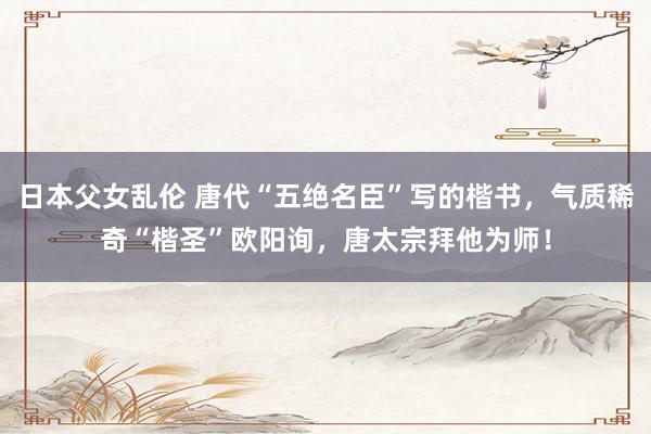 日本父女乱伦 唐代“五绝名臣”写的楷书，气质稀奇“楷圣”欧阳询，唐太宗拜他为师！