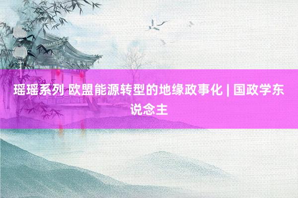 瑶瑶系列 欧盟能源转型的地缘政事化 | 国政学东说念主