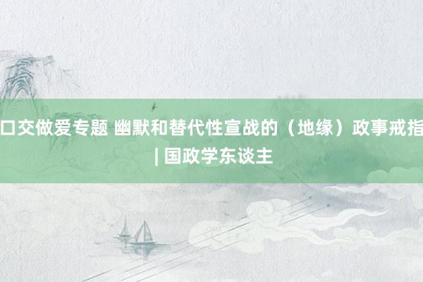 口交做爱专题 幽默和替代性宣战的（地缘）政事戒指 | 国政学东谈主