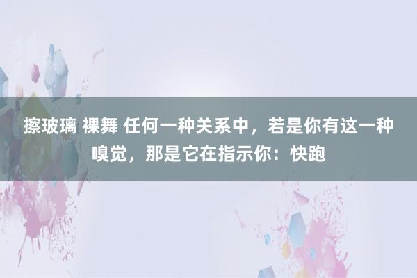 擦玻璃 裸舞 任何一种关系中，若是你有这一种嗅觉，那是它在指示你：快跑