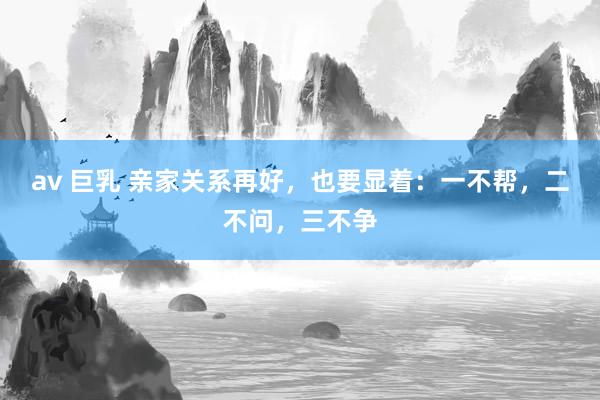av 巨乳 亲家关系再好，也要显着：一不帮，二不问，三不争