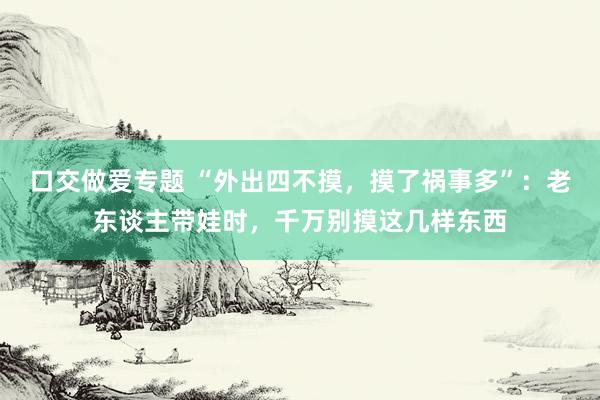 口交做爱专题 “外出四不摸，摸了祸事多”：老东谈主带娃时，千万别摸这几样东西