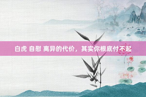白虎 自慰 离异的代价，其实你根底付不起