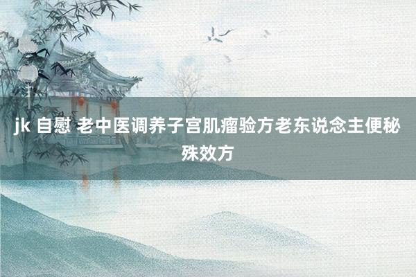 jk 自慰 老中医调养子宫肌瘤验方老东说念主便秘殊效方