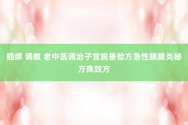 捆绑 调教 老中医调治子宫脱垂验方急性胰腺炎秘方殊效方