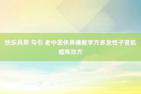 快乐风男 勾引 老中医休养痛教学方多发性子宫肌瘤殊效方