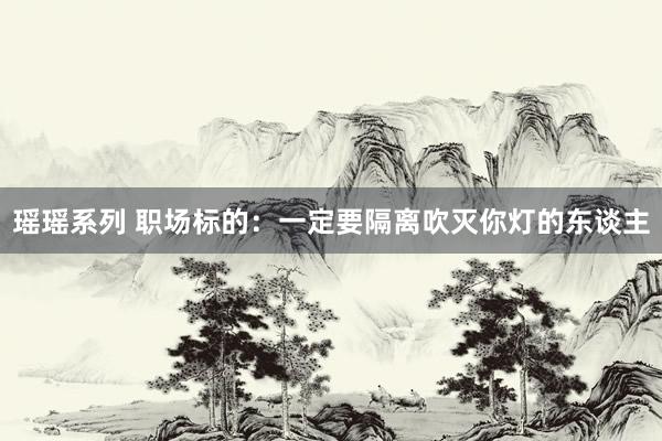 瑶瑶系列 职场标的：一定要隔离吹灭你灯的东谈主
