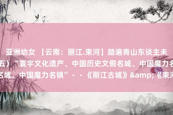 亚洲幼女 【云南：丽江.束河】踏遍青山东谈主未老（7）昆大丽双飞游（五）“寰宇文化遗产、中国历史文假名城、中国魔力名镇”－－《丽江古城》&《束河古镇》...