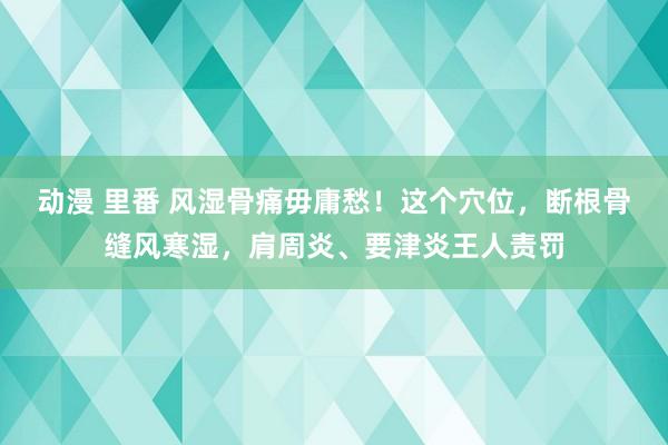 动漫 里番 风湿骨痛毋庸愁！这个穴位，断根骨缝风寒湿，肩周炎、要津炎王人责罚