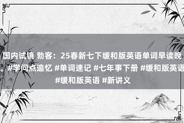 国内试镜 勃客：25春新七下缓和版英语单词早读晚默小纸条。#学问点追忆 #单词速记 #七年事下册 #缓和版英语 #新讲义