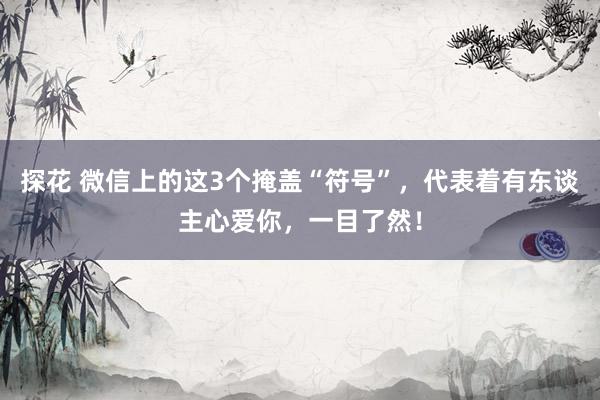 探花 微信上的这3个掩盖“符号”，代表着有东谈主心爱你，一目了然！