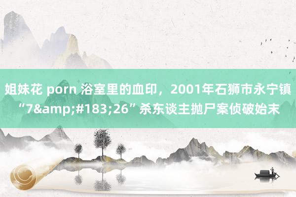 姐妹花 porn 浴室里的血印，2001年石狮市永宁镇“7&#183;26”杀东谈主抛尸案侦破始末